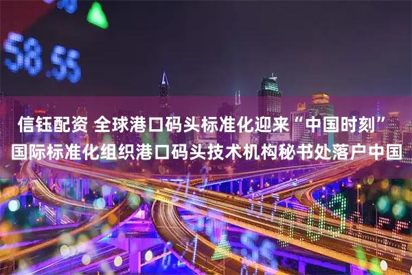 信钰配资 全球港口码头标准化迎来“中国时刻” 国际标准化组织港口码头技术机构秘书处落户中国