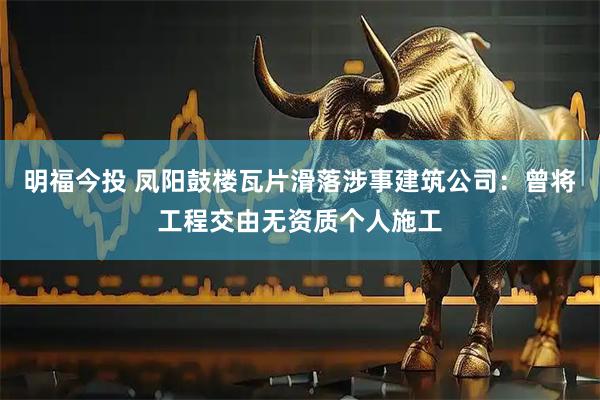 明福今投 凤阳鼓楼瓦片滑落涉事建筑公司：曾将工程交由无资质个人施工