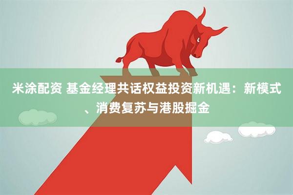 米涂配资 基金经理共话权益投资新机遇：新模式、消费复苏与港股掘金