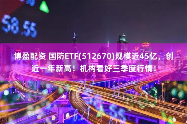 博盈配资 国防ETF(512670)规模近45亿，创近一年新高！机构看好三季度行情！