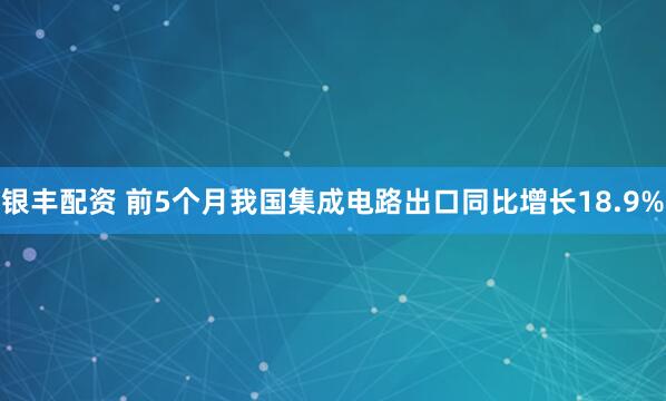 银丰配资 前5个月我国集成电路出口同比增长18.9%