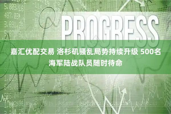嘉汇优配交易 洛杉矶骚乱局势持续升级 500名海军陆战队员随时待命