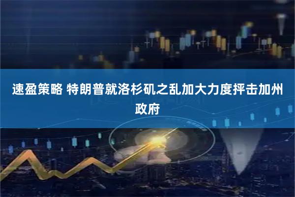 速盈策略 特朗普就洛杉矶之乱加大力度抨击加州政府