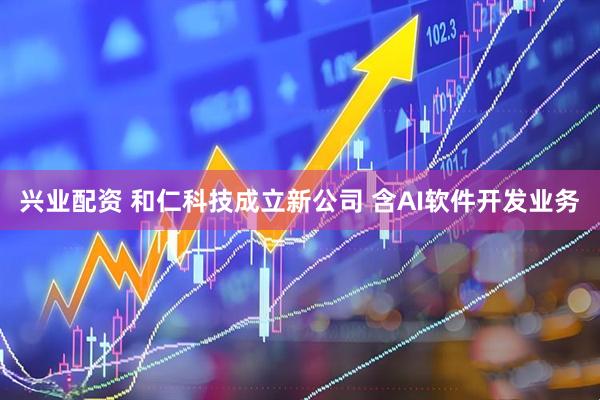 兴业配资 和仁科技成立新公司 含AI软件开发业务