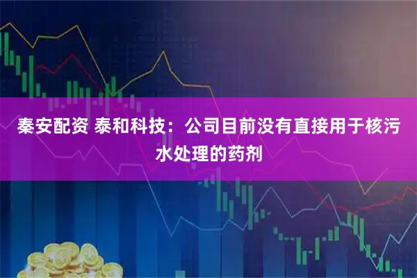 秦安配资 泰和科技：公司目前没有直接用于核污水处理的药剂