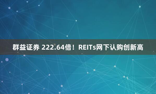 群益证券 222.64倍！REITs网下认购创新高