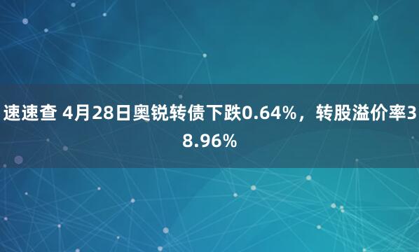 速速查 4月28日奥锐转债下跌0.64%，转股溢价率38.96%