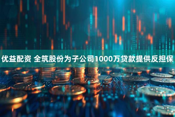 优益配资 全筑股份为子公司1000万贷款提供反担保