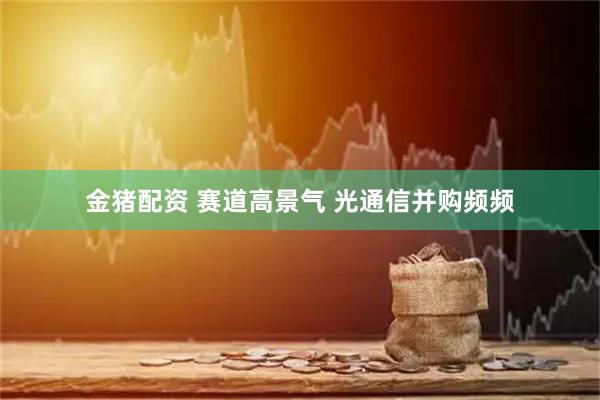 金猪配资 赛道高景气 光通信并购频频