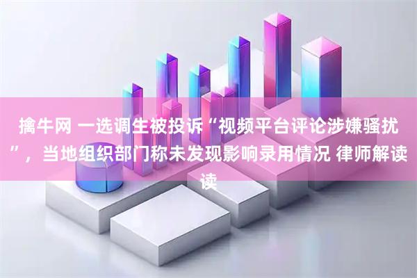 擒牛网 一选调生被投诉“视频平台评论涉嫌骚扰”，当地组织部门称未发现影响录用情况 律师解读