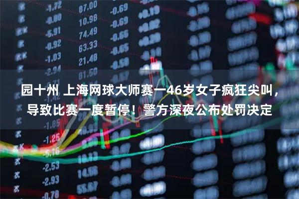 园十州 上海网球大师赛一46岁女子疯狂尖叫，导致比赛一度暂停！警方深夜公布处罚决定