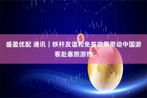 盛盈优配 通讯｜铁杆友谊和免签政策带动中国游客赴塞旅游热