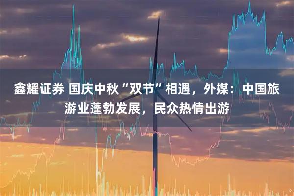 鑫耀证券 国庆中秋“双节”相遇，外媒：中国旅游业蓬勃发展，民众热情出游