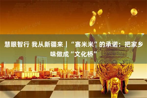 慧眼智行 我从新疆来｜“赛米米”的承诺：把家乡味做成“文化桥”