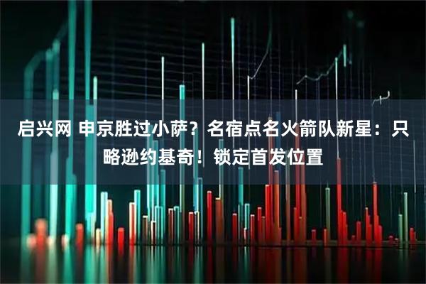 启兴网 申京胜过小萨？名宿点名火箭队新星：只略逊约基奇！锁定首发位置