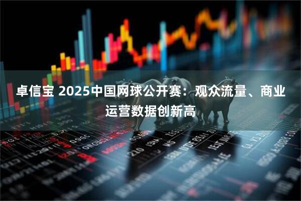 卓信宝 2025中国网球公开赛：观众流量、商业运营数据创新高