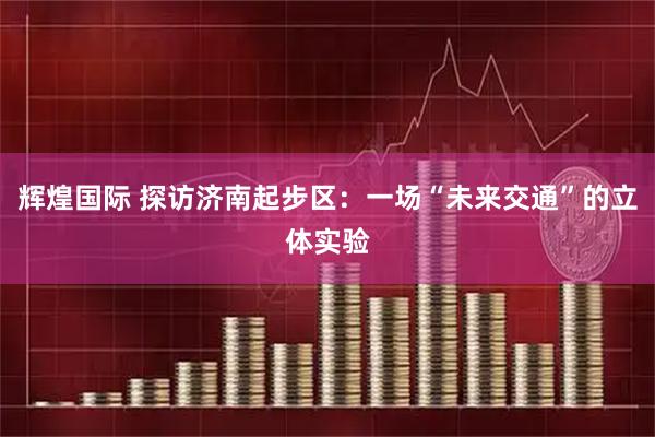 辉煌国际 探访济南起步区：一场“未来交通”的立体实验