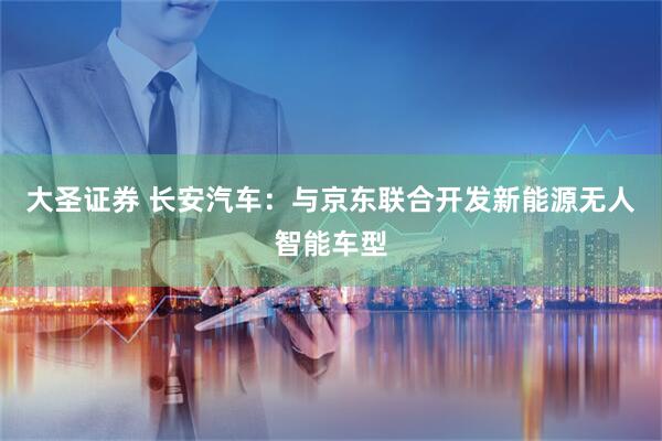 大圣证券 长安汽车：与京东联合开发新能源无人智能车型