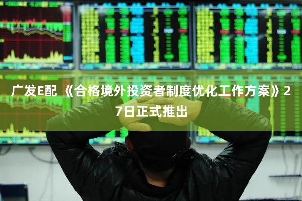 广发E配 《合格境外投资者制度优化工作方案》27日正式推出