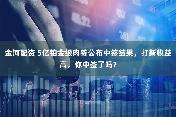 金河配资 5亿铂金级肉签公布中签结果,打新收益高,你中签了吗?