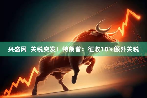 兴盛网 关税突发!特朗普:征收10%额外关税