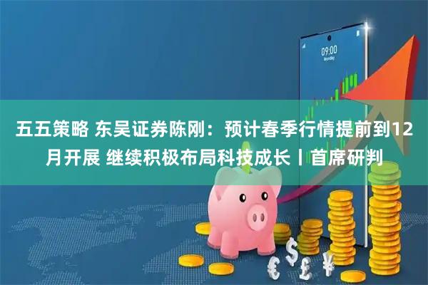 五五策略 东吴证券陈刚:预计春季行情提前到12月开展 继续积极布局科技成长丨首席研判