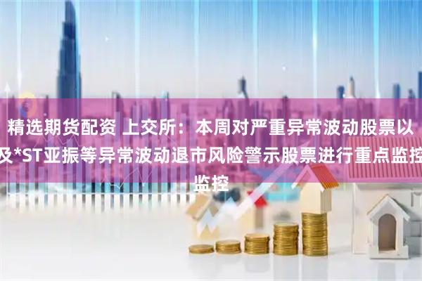 精选期货配资 上交所:本周对严重异常波动股票以及*ST亚振等异常波动退市风险警示股票进行重点监控