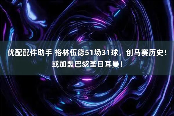 优配配件助手 格林伍德51场31球,创马赛历史!或加盟巴黎圣日耳曼!