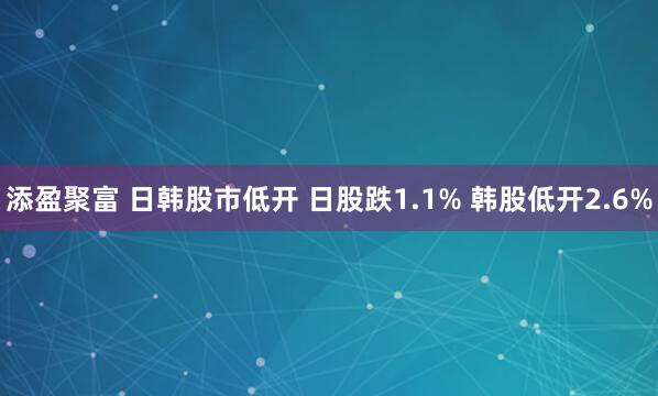 添盈聚富 日韩股市低开 日股跌1.1% 韩股低开2.6%