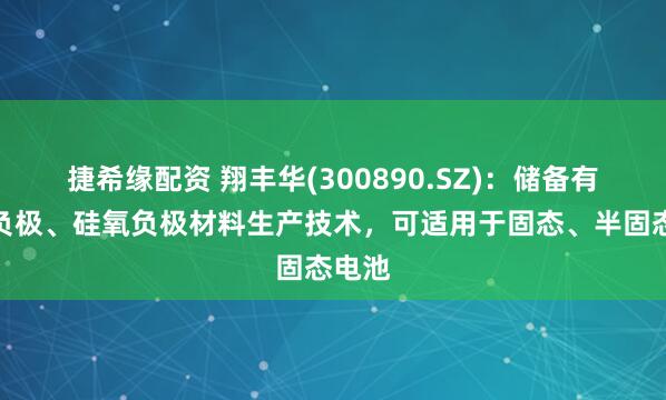 捷希缘配资 翔丰华(300890.SZ)：储备有硅碳负极、硅氧负极材料生产技术，可适用于固态、半固态电池