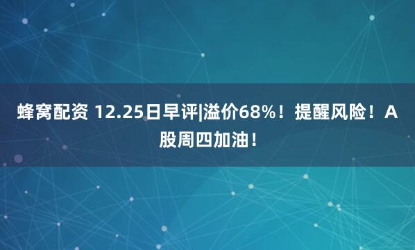 蜂窝配资 12.25日早评|溢价68%！提醒风险！A股周四加油！